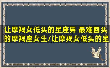 让摩羯女低头的星座男 最难回头的摩羯座女生/让摩羯女低头的星座男 最难回头的摩羯座女生-我的网站